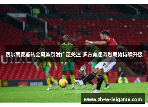 费尔南德斯转会风波引发广泛关注 多方竞逐激烈局势持续升级