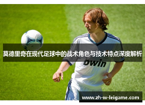 莫德里奇在现代足球中的战术角色与技术特点深度解析 莫德里奇在现代足球中的战术角色与技术特点深度解析