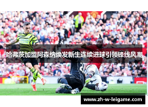 哈弗茨加盟阿森纳焕发新生连续进球引领锋线风潮