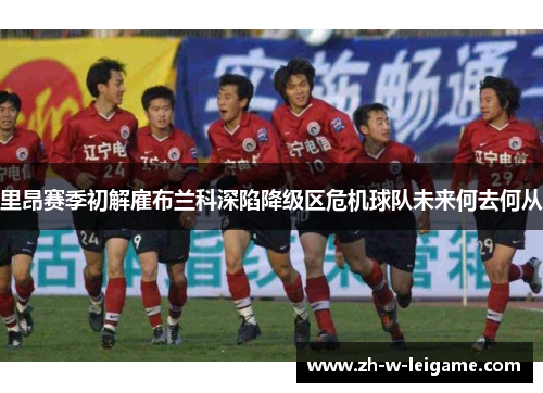 里昂赛季初解雇布兰科深陷降级区危机球队未来何去何从 里昂赛季初解雇布兰科深陷降级区危机球队未来何去何从